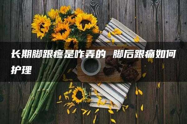 长期脚跟疼是咋弄的 脚后跟痛如何护理