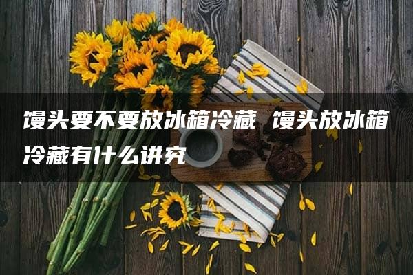 馒头要不要放冰箱冷藏 馒头放冰箱冷藏有什么讲究