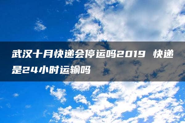 武汉十月快递会停运吗2019 快递是24小时运输吗