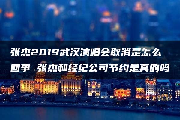 张杰2019武汉演唱会取消是怎么回事 张杰和经纪公司节约是真的吗