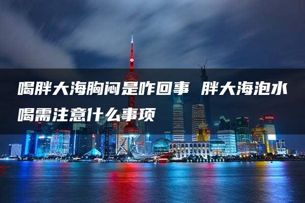 喝胖大海胸闷是咋回事 胖大海泡水喝需注意什么事项