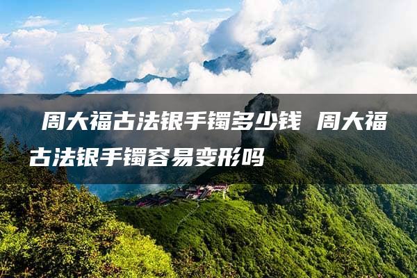 ​周大福古法银手镯多少钱 周大福古法银手镯容易变形吗