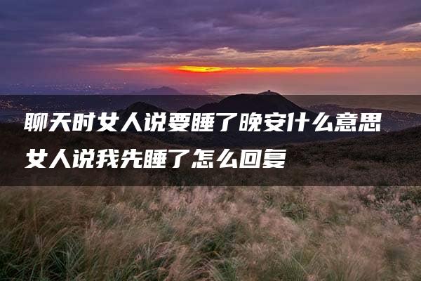 聊天时女人说要睡了晚安什么意思 女人说我先睡了怎么回复