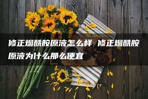 修正烟酰胺原液怎么样 修正烟酰胺原液为什么那么便宜