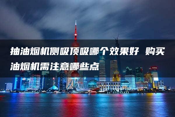 抽油烟机侧吸顶吸哪个效果好 购买油烟机需注意哪些点