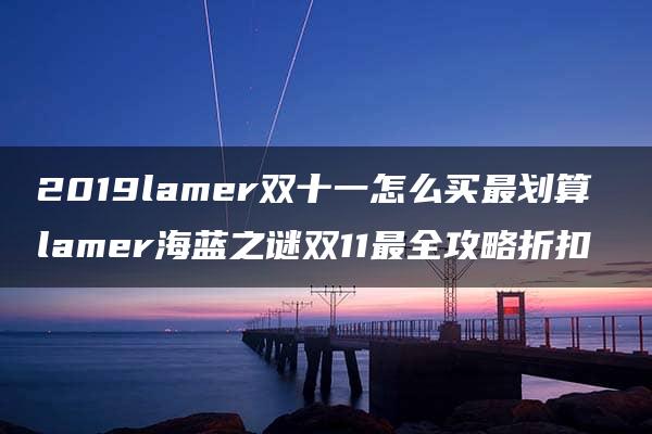 2019lamer双十一怎么买最划算 lamer海蓝之谜双11最全攻略折扣