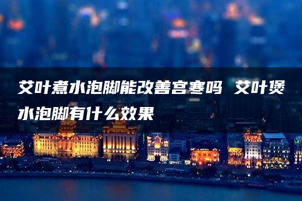 艾叶煮水泡脚能改善宫寒吗 艾叶煲水泡脚有什么效果