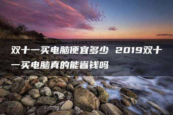 双十一买电脑便宜多少 2019双十一买电脑真的能省钱吗