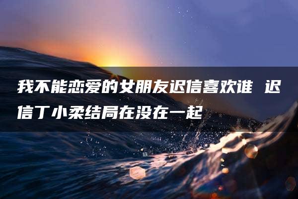 我不能恋爱的女朋友迟信喜欢谁 迟信丁小柔结局在没在一起