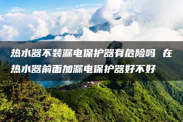 热水器不装漏电保护器有危险吗 在热水器前面加漏电保护器好不好