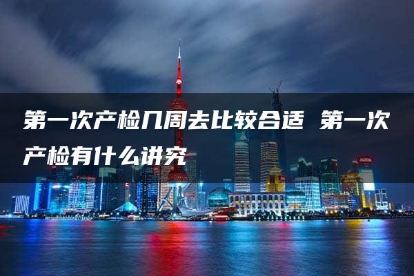 第一次产检几周去比较合适 第一次产检有什么讲究