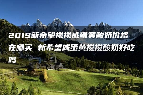 2019新希望搅搅咸蛋黄酸奶价格在哪买 新希望咸蛋黄搅搅酸奶好吃吗