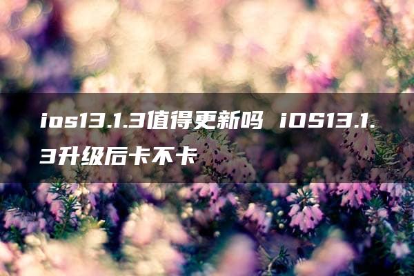 ios13.1.3值得更新吗 iOS13.1.3升级后卡不卡