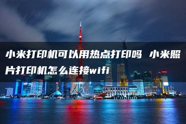 小米打印机可以用热点打印吗 小米照片打印机怎么连接wifi