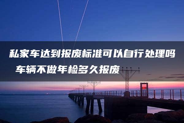 私家车达到报废标准可以自行处理吗 车辆不做年检多久报废