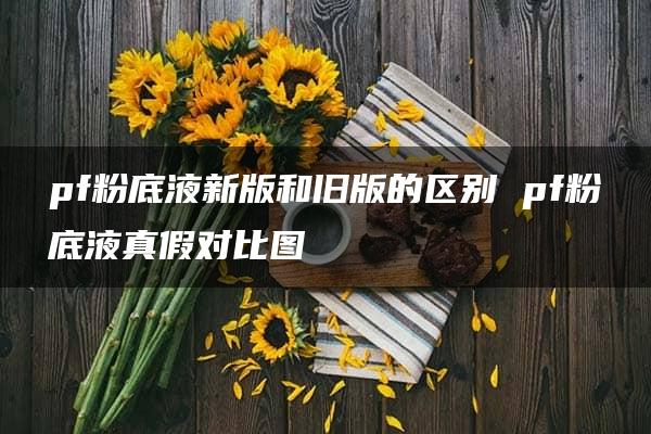 pf粉底液新版和旧版的区别 pf粉底液真假对比图