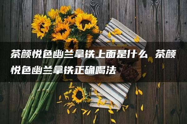 茶颜悦色幽兰拿铁上面是什么 茶颜悦色幽兰拿铁正确喝法