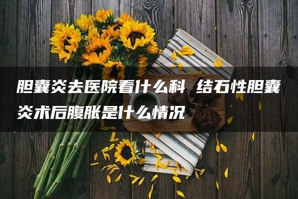 胆囊炎去医院看什么科 结石性胆囊炎术后腹胀是什么情况