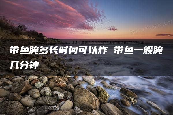 带鱼腌多长时间可以炸 带鱼一般腌几分钟