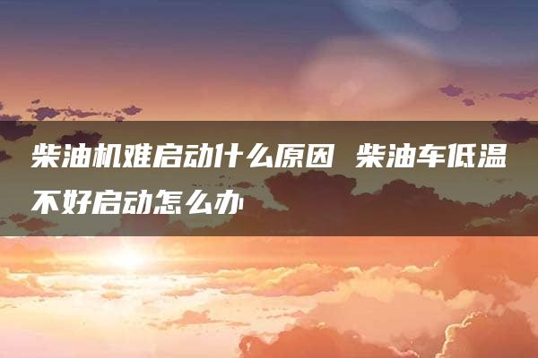 柴油机难启动什么原因 柴油车低温不好启动怎么办