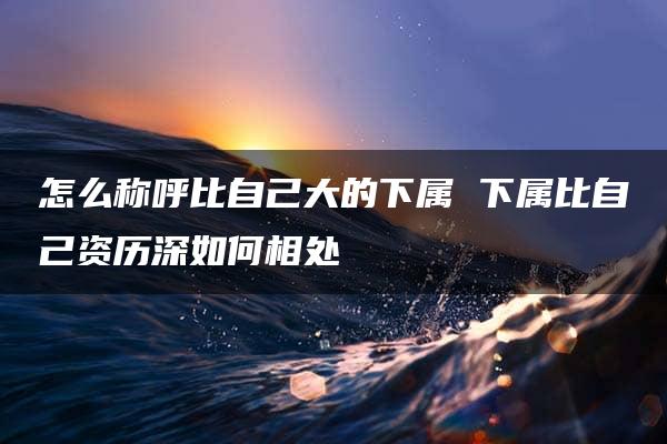 怎么称呼比自己大的下属 下属比自己资历深如何相处