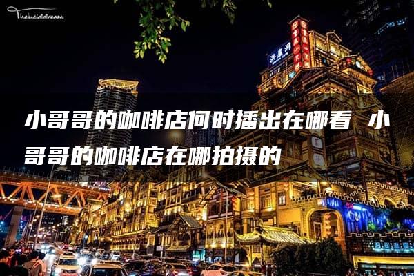 小哥哥的咖啡店何时播出在哪看 小哥哥的咖啡店在哪拍摄的