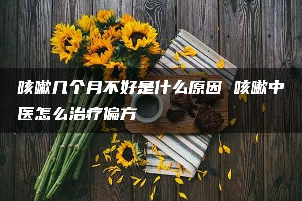 咳嗽几个月不好是什么原因 咳嗽中医怎么治疗偏方