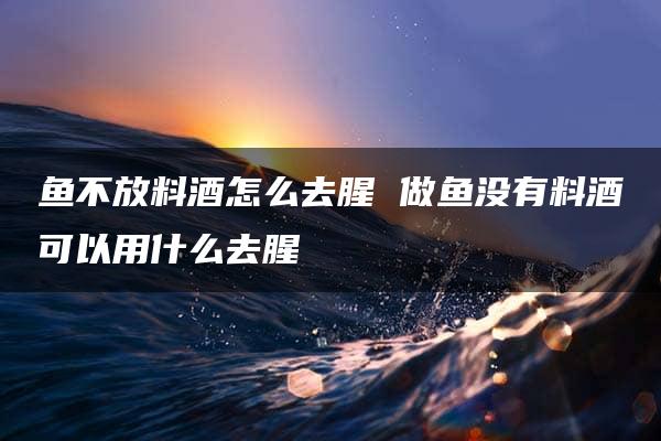 鱼不放料酒怎么去腥 做鱼没有料酒可以用什么去腥