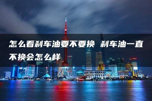 怎么看刹车油要不要换 刹车油一直不换会怎么样