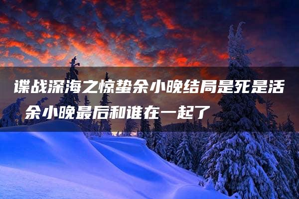 谍战深海之惊蛰余小晚结局是死是活 余小晚最后和谁在一起了