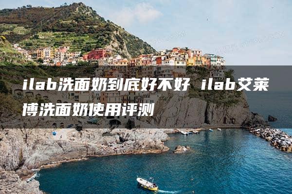 ilab洗面奶到底好不好 ilab艾莱博洗面奶使用评测