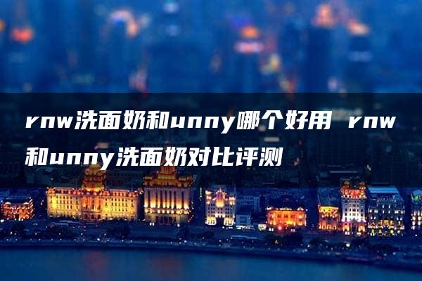 rnw洗面奶和unny哪个好用 rnw和unny洗面奶对比评测