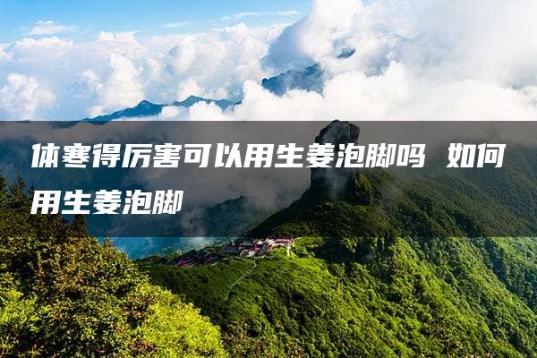 体寒得厉害可以用生姜泡脚吗 如何用生姜泡脚