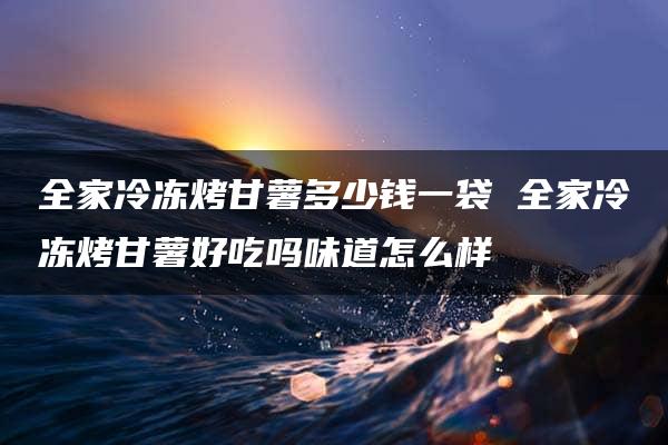 全家冷冻烤甘薯多少钱一袋 全家冷冻烤甘薯好吃吗味道怎么样