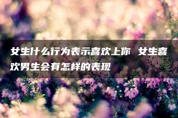 女生什么行为表示喜欢上你 女生喜欢男生会有怎样的表现