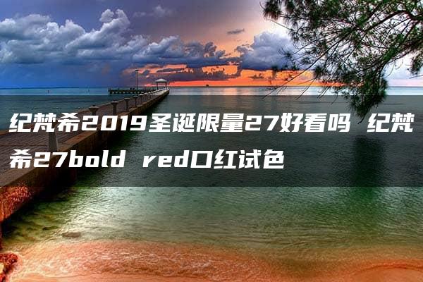 纪梵希2019圣诞限量27好看吗 纪梵希27bold red口红试色