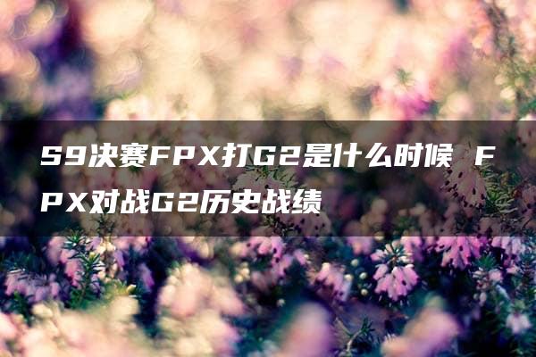 S9决赛FPX打G2是什么时候 FPX对战G2历史战绩