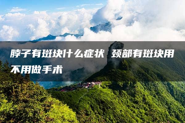 脖子有斑块什么症状 颈部有斑块用不用做手术