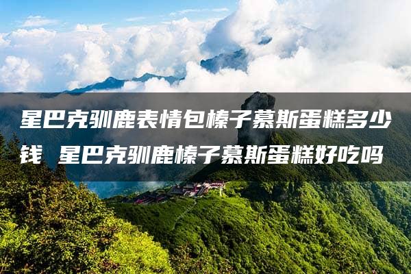 星巴克驯鹿表情包榛子慕斯蛋糕多少钱 星巴克驯鹿榛子慕斯蛋糕好吃吗