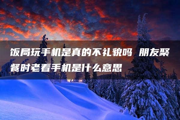 饭局玩手机是真的不礼貌吗 朋友聚餐时老看手机是什么意思