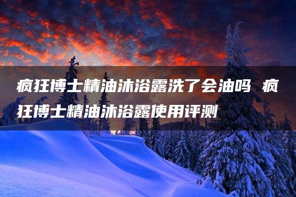 疯狂博士精油沐浴露洗了会油吗 疯狂博士精油沐浴露使用评测