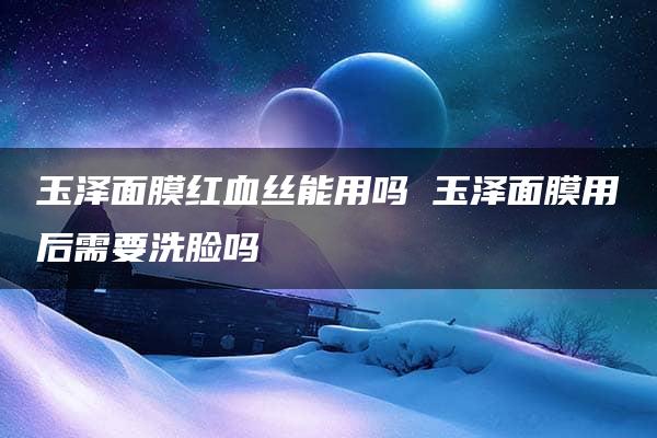 玉泽面膜红血丝能用吗 玉泽面膜用后需要洗脸吗