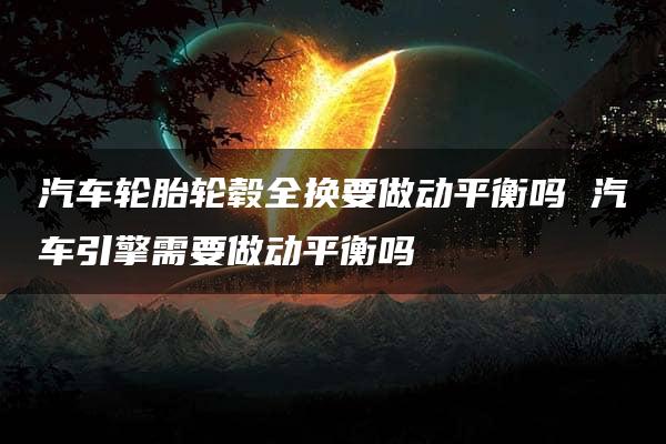 汽车轮胎轮毂全换要做动平衡吗 汽车引擎需要做动平衡吗