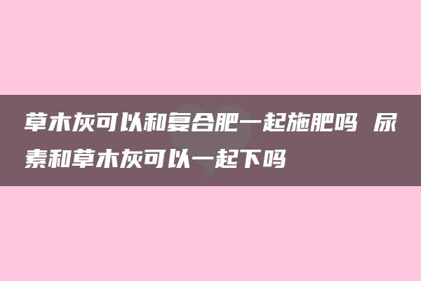 草木灰可以和复合肥一起施肥吗 尿素和草木灰可以一起下吗