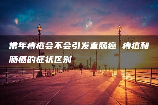 常年痔疮会不会引发直肠癌 痔疮和肠癌的症状区别