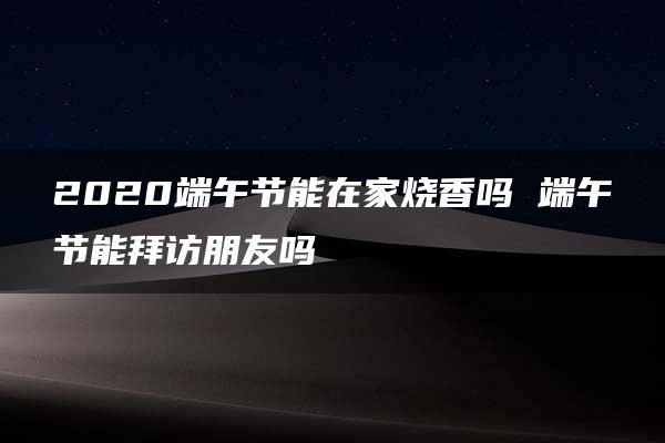 2020端午节能在家烧香吗 端午节能拜访朋友吗