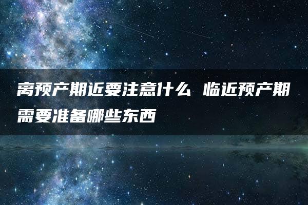 离预产期近要注意什么 临近预产期需要准备哪些东西