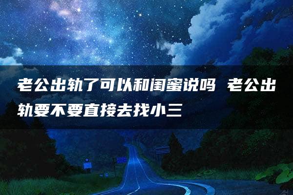 老公出轨了可以和闺蜜说吗 老公出轨要不要直接去找小三