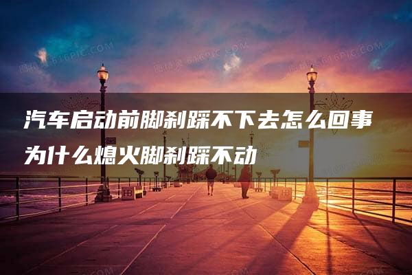 汽车启动前脚刹踩不下去怎么回事 为什么熄火脚刹踩不动