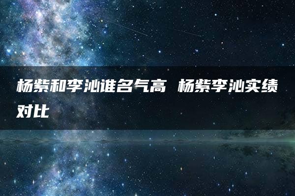 杨紫和李沁谁名气高 杨紫李沁实绩对比